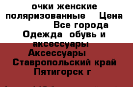 очки женские поляризованные  › Цена ­ 1 500 - Все города Одежда, обувь и аксессуары » Аксессуары   . Ставропольский край,Пятигорск г.